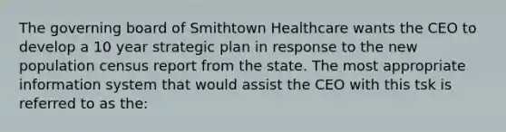 The governing board of Smithtown Healthcare wants the CEO to develop a 10 year strategic plan in response to the new population census report from the state. The most appropriate information system that would assist the CEO with this tsk is referred to as the: