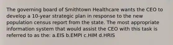 The governing board of Smithtown Healthcare wants the CEO to develop a 10-year strategic plan in response to the new population census report from the state. The most appropriate information system that would assist the CEO with this task is referred to as the: a.EIS b.EMPI c.HIM d.HRIS