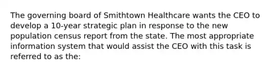 The governing board of Smithtown Healthcare wants the CEO to develop a 10-year strategic plan in response to the new population census report from the state. The most appropriate information system that would assist the CEO with this task is referred to as the: