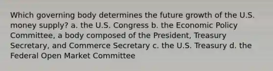 Which governing body determines the future growth of the U.S. money supply? a. the U.S. Congress b. the Economic Policy Committee, a body composed of the President, Treasury Secretary, and Commerce Secretary c. the U.S. Treasury d. the Federal Open Market Committee