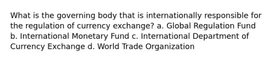 What is the governing body that is internationally responsible for the regulation of currency exchange? a. Global Regulation Fund b. International Monetary Fund c. International Department of Currency Exchange d. World Trade Organization