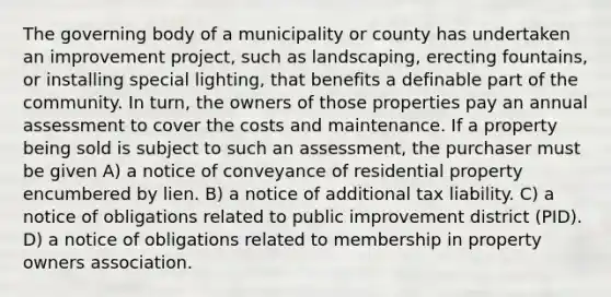 The governing body of a municipality or county has undertaken an improvement project, such as landscaping, erecting fountains, or installing special lighting, that benefits a definable part of the community. In turn, the owners of those properties pay an annual assessment to cover the costs and maintenance. If a property being sold is subject to such an assessment, the purchaser must be given A) a notice of conveyance of residential property encumbered by lien. B) a notice of additional tax liability. C) a notice of obligations related to public improvement district (PID). D) a notice of obligations related to membership in property owners association.