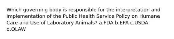 Which governing body is responsible for the interpretation and implementation of the Public Health Service Policy on Humane Care and Use of Laboratory Animals? a.FDA b.EPA c.USDA d.OLAW