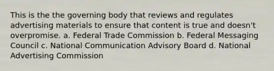 This is the the governing body that reviews and regulates advertising materials to ensure that content is true and doesn't overpromise. a. Federal Trade Commission b. Federal Messaging Council c. National Communication Advisory Board d. National Advertising Commission