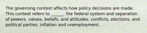 The governing context affects how policy decisions are made. This context refers to ______. the federal system and separation of powers. values, beliefs, and attitudes. conflicts, elections, and political parties. inflation and unemployment.