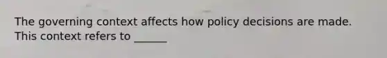 The governing context affects how policy decisions are made. This context refers to ______
