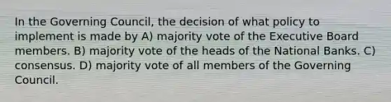 In the Governing Council, the decision of what policy to implement is made by A) majority vote of the Executive Board members. B) majority vote of the heads of the National Banks. C) consensus. D) majority vote of all members of the Governing Council.