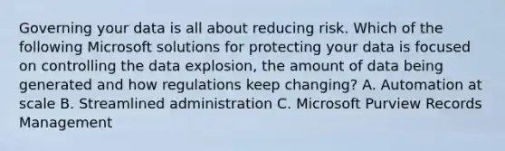 Governing your data is all about reducing risk. Which of the following Microsoft solutions for protecting your data is focused on controlling the data explosion, the amount of data being generated and how regulations keep changing? A. Automation at scale B. Streamlined administration C. Microsoft Purview Records Management