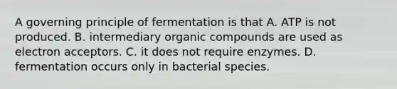 A governing principle of fermentation is that A. ATP is not produced. B. intermediary organic compounds are used as electron acceptors. C. it does not require enzymes. D. fermentation occurs only in bacterial species.