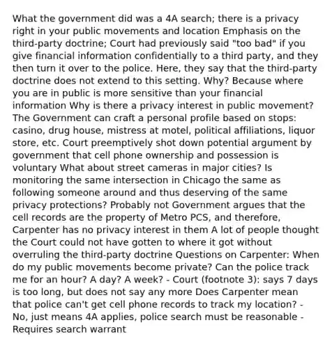 What the government did was a 4A search; there is a privacy right in your public movements and location Emphasis on the third-party doctrine; Court had previously said "too bad" if you give financial information confidentially to a third party, and they then turn it over to the police. Here, they say that the third-party doctrine does not extend to this setting. Why? Because where you are in public is more sensitive than your financial information Why is there a privacy interest in public movement? The Government can craft a personal profile based on stops: casino, drug house, mistress at motel, political affiliations, liquor store, etc. Court preemptively shot down potential argument by government that cell phone ownership and possession is voluntary What about street cameras in major cities? Is monitoring the same intersection in Chicago the same as following someone around and thus deserving of the same privacy protections? Probably not Government argues that the cell records are the property of Metro PCS, and therefore, Carpenter has no privacy interest in them A lot of people thought the Court could not have gotten to where it got without overruling the third-party doctrine Questions on Carpenter: When do my public movements become private? Can the police track me for an hour? A day? A week? - Court (footnote 3): says 7 days is too long, but does not say any more Does Carpenter mean that police can't get cell phone records to track my location? - No, just means 4A applies, police search must be reasonable - Requires search warrant