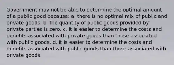 Government may not be able to determine the optimal amount of a public good because: a. there is no optimal mix of public and private goods. b. the quantity of public goods provided by private parties is zero. c. it is easier to determine the costs and benefits associated with private goods than those associated with public goods. d. it is easier to determine the costs and benefits associated with public goods than those associated with private goods.