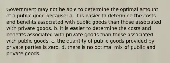 Government may not be able to determine the optimal amount of a public good because: a. it is easier to determine the costs and benefits associated with public goods than those associated with private goods. b. it is easier to determine the costs and benefits associated with private goods than those associated with public goods. c. the quantity of public goods provided by private parties is zero. d. there is no optimal mix of public and private goods.