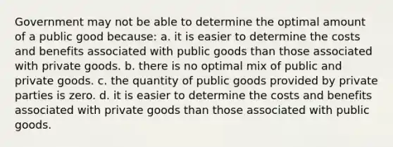 Government may not be able to determine the optimal amount of a public good because: a. it is easier to determine the costs and benefits associated with public goods than those associated with private goods. b. there is no optimal mix of public and private goods. c. the quantity of public goods provided by private parties is zero. d. it is easier to determine the costs and benefits associated with private goods than those associated with public goods.