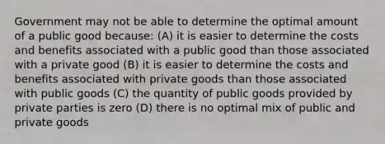 Government may not be able to determine the optimal amount of a public good because: (A) it is easier to determine the costs and benefits associated with a public good than those associated with a private good (B) it is easier to determine the costs and benefits associated with private goods than those associated with public goods (C) the quantity of public goods provided by private parties is zero (D) there is no optimal mix of public and private goods