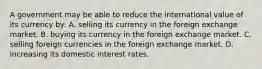 A government may be able to reduce the international value of its currency by: A. selling its currency in the foreign exchange market. B. buying its currency in the foreign exchange market. C. selling foreign currencies in the foreign exchange market. D. increasing its domestic interest rates.