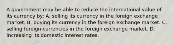 A government may be able to reduce the international value of its currency by: A. selling its currency in the foreign exchange market. B. buying its currency in the foreign exchange market. C. selling foreign currencies in the foreign exchange market. D. increasing its domestic interest rates.