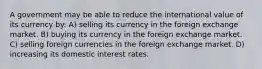 A government may be able to reduce the international value of its currency by: A) selling its currency in the foreign exchange market. B) buying its currency in the foreign exchange market. C) selling foreign currencies in the foreign exchange market. D) increasing its domestic interest rates.