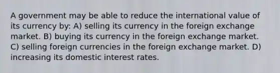 A government may be able to reduce the international value of its currency by: A) selling its currency in the foreign exchange market. B) buying its currency in the foreign exchange market. C) selling foreign currencies in the foreign exchange market. D) increasing its domestic interest rates.