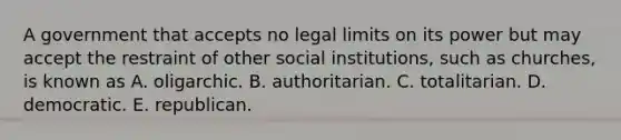 A government that accepts no legal limits on its power but may accept the restraint of other social institutions, such as churches, is known as A. oligarchic. B. authoritarian. C. totalitarian. D. democratic. E. republican.