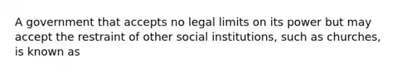 A government that accepts no legal limits on its power but may accept the restraint of other social institutions, such as churches, is known as