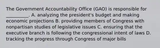 The Government Accountability Office (GAO) is responsible for __________. A. analyzing the president's budget and making economic projections B. providing members of Congress with nonpartisan studies of legislative issues C. ensuring that the executive branch is following the congressional intent of laws D. tracking the progress through Congress of major bills