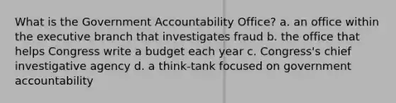 What is the Government Accountability Office? a. an office within the executive branch that investigates fraud b. the office that helps Congress write a budget each year c. Congress's chief investigative agency d. a think-tank focused on government accountability