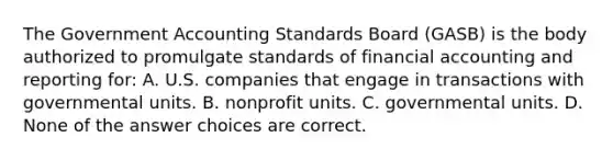 The Government Accounting Standards Board (GASB) is the body authorized to promulgate standards of financial accounting and reporting for: A. U.S. companies that engage in transactions with governmental units. B. nonprofit units. C. governmental units. D. None of the answer choices are correct.