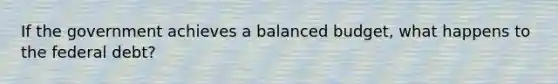 If the government achieves a balanced budget, what happens to the federal debt?