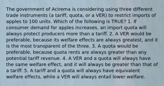 The government of Acirema is considering using three different trade instruments (a tariff, quota, or a VER) to restrict imports of apples to 100 units. Which of the following is TRUE? 1. If consumer demand for apples increases, an import quota will always protect producers more than a tariff. 2. A VER would be preferable, because its welfare effects are always greatest, and it is the most transparent of the three. 3. A quota would be preferable, because quota rents are always greater than any potential tariff revenue. 4. A VER and a quota will always have the same welfare effect, and it will always be greater than that of a tariff. 5. A tariff and a quota will always have equivalent welfare effects, while a VER will always entail lower welfare.