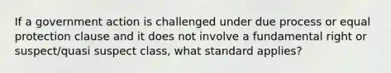 If a government action is challenged under due process or equal protection clause and it does not involve a fundamental right or suspect/quasi suspect class, what standard applies?