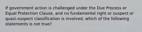 If government action is challenged under the Due Process or Equal Protection Clause, and no fundamental right or suspect or quasi-suspect classification is involved, which of the following statements is not true?