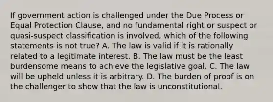 If government action is challenged under the Due Process or Equal Protection Clause, and no fundamental right or suspect or quasi-suspect classification is involved, which of the following statements is not true? A. The law is valid if it is rationally related to a legitimate interest. B. The law must be the least burdensome means to achieve the legislative goal. C. The law will be upheld unless it is arbitrary. D. The burden of proof is on the challenger to show that the law is unconstitutional.