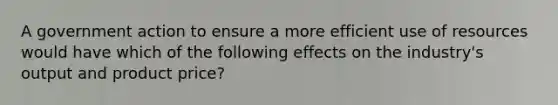 A government action to ensure a more efficient use of resources would have which of the following effects on the industry's output and product price?