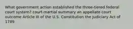 What government action established the three-tiered federal court system? court-martial summary an appellate court outcome Article III of the U.S. Constitution the Judiciary Act of 1789