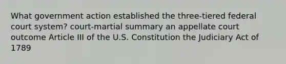 What government action established the three-tiered federal court system? court-martial summary an appellate court outcome Article III of the U.S. Constitution the Judiciary Act of 1789