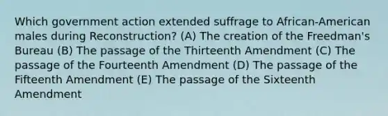 Which government action extended suffrage to African-American males during Reconstruction? (A) The creation of the Freedman's Bureau (B) The passage of the Thirteenth Amendment (C) The passage of the Fourteenth Amendment (D) The passage of the Fifteenth Amendment (E) The passage of the Sixteenth Amendment