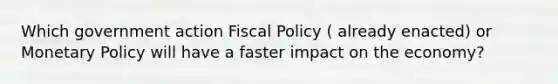 Which government action Fiscal Policy ( already enacted) or Monetary Policy will have a faster impact on the economy?