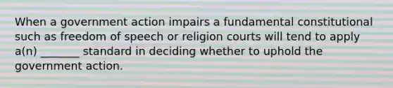 When a government action impairs a fundamental constitutional such as freedom of speech or religion courts will tend to apply a(n) _______ standard in deciding whether to uphold the government action.