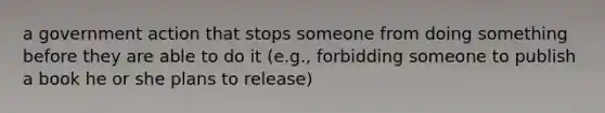 a government action that stops someone from doing something before they are able to do it (e.g., forbidding someone to publish a book he or she plans to release)