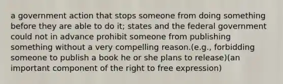 a government action that stops someone from doing something before they are able to do it; states and the federal government could not in advance prohibit someone from publishing something without a very compelling reason.(e.g., forbidding someone to publish a book he or she plans to release)(an important component of the right to free expression)