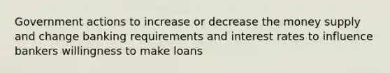 Government actions to increase or decrease the money supply and change banking requirements and interest rates to influence bankers willingness to make loans