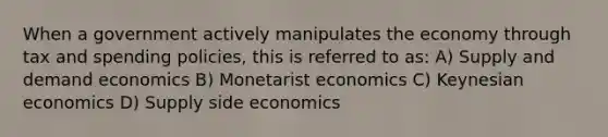 When a government actively manipulates the economy through tax and spending policies, this is referred to as: A) Supply and demand economics B) Monetarist economics C) Keynesian economics D) Supply side economics