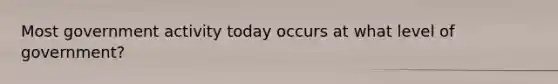 Most government activity today occurs at what level of government?
