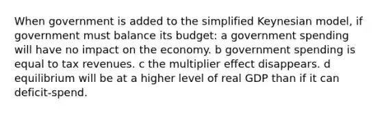 When government is added to the simplified Keynesian model, if government must balance its budget: a government spending will have no impact on the economy. b government spending is equal to tax revenues. c the multiplier effect disappears. d equilibrium will be at a higher level of real GDP than if it can deficit-spend.