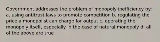 Government addresses the problem of monopoly inefficiency by: a. using antitrust laws to promote competition b. regulating the price a monopolist can charge for output c. operating the monopoly itself, especially in the case of natural monopoly d. all of the above are true