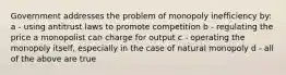 Government addresses the problem of monopoly inefficiency by: a - using antitrust laws to promote competition b - regulating the price a monopolist can charge for output c - operating the monopoly itself, especially in the case of natural monopoly d - all of the above are true