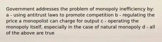 Government addresses the problem of monopoly inefficiency by: a - using antitrust laws to promote competition b - regulating the price a monopolist can charge for output c - operating the monopoly itself, especially in the case of natural monopoly d - all of the above are true