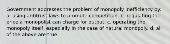 Government addresses the problem of monopoly inefficiency by: a. using antitrust laws to promote competition. b. regulating the price a monopolist can charge for output. c. operating the monopoly itself, especially in the case of natural monopoly. d. all of the above are true.