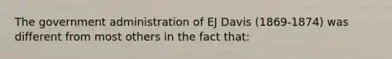 The government administration of EJ Davis (1869-1874) was different from most others in the fact that: