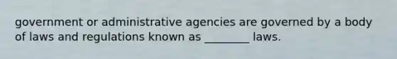 government or administrative agencies are governed by a body of laws and regulations known as ________ laws.